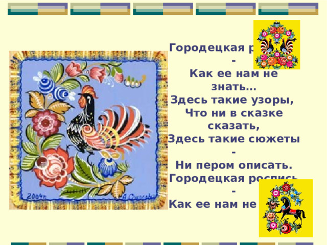 Городецкая роспись -  Как ее нам не знать…  Здесь такие узоры,  Что ни в сказке сказать,  Здесь такие сюжеты -  Ни пером описать.  Городецкая роспись -  Как ее нам не знать. 