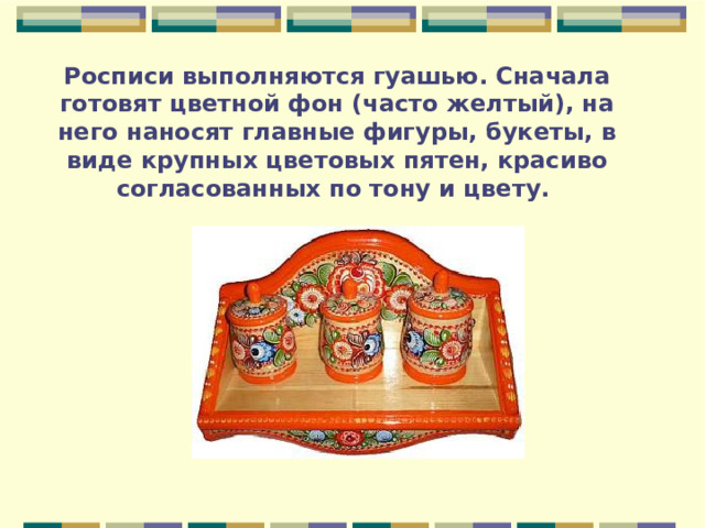 Росписи выполняются гуашью. Сначала готовят цветной фон (часто желтый), на него наносят главные фигуры, букеты, в виде крупных цветовых пятен, красиво согласованных по тону и цвету. 