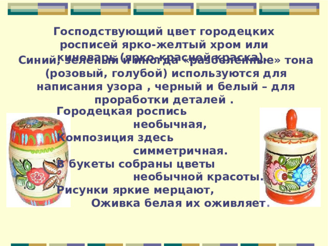 Господствующий цвет городецких росписей ярко-желтый хром или киноварь (ярко-красной краска).  Синий, зеленый и иногда «разбеленные» тона (розовый, голубой) используются для написания узора , черный и белый – для проработки деталей .  Городецкая роспись  необычная,  Композиция здесь  симметричная.  В букеты собраны цветы  необычной красоты.  Рисунки яркие мерцают,  Оживка белая их оживляет .  
