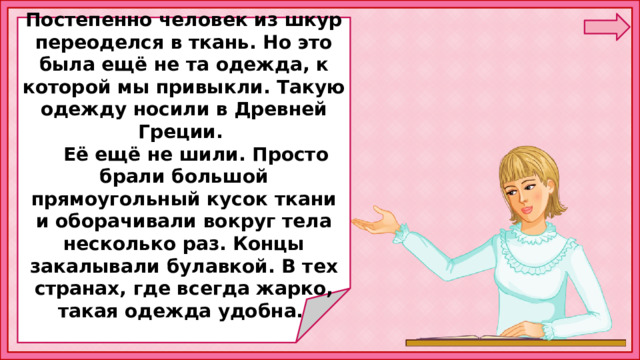  Постепенно человек из шкур переоделся в ткань. Но это была ещё не та одежда, к которой мы привыкли. Такую одежду носили в Древней Греции.  Её ещё не шили. Просто брали большой прямоугольный кусок ткани и оборачивали вокруг тела несколько раз. Концы закалывали булавкой. В тех странах, где всегда жарко, такая одежда удобна. 