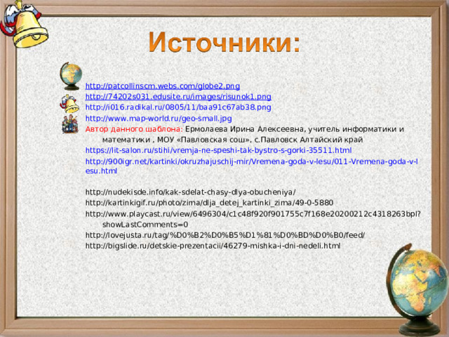 http://patcollinscm.webs.com/globe2.png http://74202s031.edusite.ru/images/risunok1.png http://i016.radikal.ru/0805/11/baa91c67ab38.png http://www.map-world.ru/geo-small.jpg Автор данного шаблона: Ермолаева Ирина Алексеевна, учитель информатики и математики , МОУ «Павловская сош», с.Павловск Алтайский край https://lit-salon.ru/stihi/vremja-ne-speshi-tak-bystro-s-gorki-35511.html  http://900igr.net/kartinki/okruzhajuschij-mir/Vremena-goda-v-lesu/011-Vremena-goda-v-lesu.html  http://nudekisde.info/kak-sdelat-chasy-dlya-obucheniya/  http://kartinkigif.ru/photo/zima/dlja_detej_kartinki_zima/49-0-5880  http://www.playcast.ru/view/6496304/c1c48f920f901755c7f168e20200212c4318263bpl?showLastComments=0  http://lovejusta.ru/tag/%D0%B2%D0%B5%D1%81%D0%BD%D0%B0/feed/  http://bigslide.ru/detskie-prezentacii/46279-mishka-i-dni-nedeli.html  