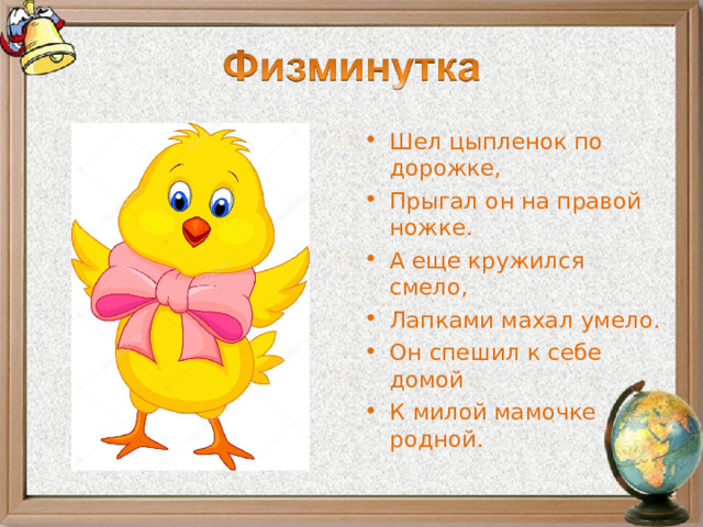 Шел цыпленок по дорожке, Прыгал он на правой ножке. А еще кружился смело, Лапками махал умело. Он спешил к себе домой К милой мамочке родной.  