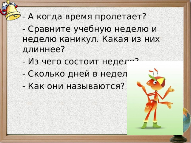 - А когда время пролетает? - Сравните учебную неделю и неделю каникул. Какая из них длиннее? - Из чего состоит неделя? - Сколько дней в неделе? - Как они называются? 