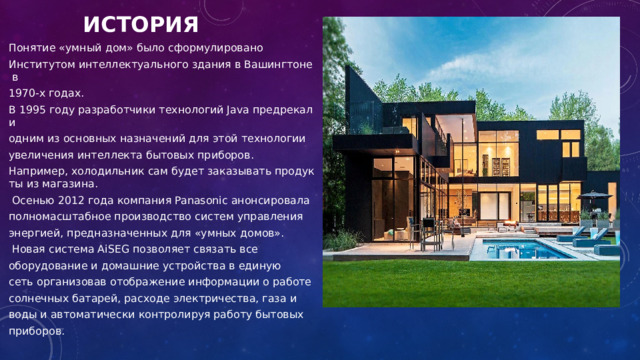 ИСТОРИЯ Понятие «умный дом» было сформулировано  Институтом интеллектуального здания в Вашингтоне в  1970-х годах. В 1995 году разработчики технологий Java предрекали  одним из основных назначений для этой технологии  увеличения интеллекта бытовых приборов . Например, холодильник сам будет заказывать продукты из магазина.   Осенью 2012 года компания Panasonic анонсировала  полномасштабное производство систем управления  энергией, предназначенных для «умных домов».    Новая система AiSEG позволяет связать все  оборудование и домашние устройства в единую  сеть организовав отображение информации о работе  солнечных батарей, расходе электричества, газа и  воды и автоматически контролируя работу бытовых  приборов. 