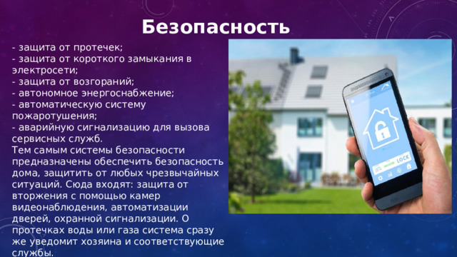 Безопасность  - защита от протечек; - защита от короткого замыкания в электросети; - защита от возгораний; - автономное энергоснабжение; - автоматическую систему пожаротушения; - аварийную сигнализацию для вызова сервисных служб. Тем самым системы безопасности предназначены обеспечить безопасность дома, защитить от любых чрезвычайных ситуаций. Сюда входят: защита от вторжения с помощью камер видеонаблюдения, автоматизации дверей, охранной сигнализации. О протечках воды или газа система сразу же уведомит хозяина и соответствующие службы. 