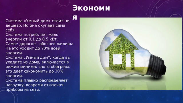 Экономия Система «Умный дом» стоит не дёшево. Но она окупает сама себя. Система потребляет мало энергии от 0,1 до 0,5 кВт. Самое дорогое - обогрев жилища. На это уходит до 70% всей энергии. Система „Умный дом“, когда вы уходите из дома, включается в режим минимального обогрева, это дает сэкономить до 30% энергии. Система плавно распределяет нагрузку, вовремя отключая приборы из сети. 