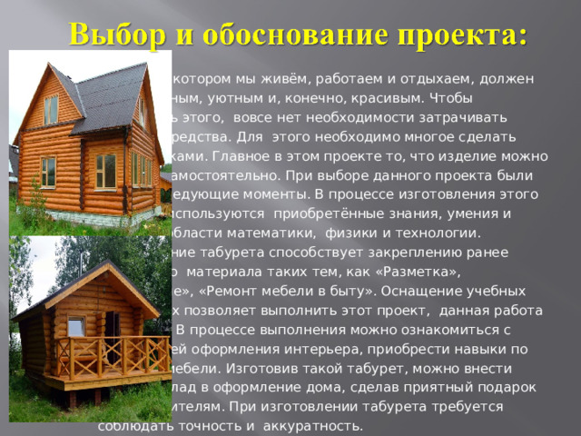  Дом, в котором мы живём, работаем и отдыхаем, должен быть удобным, уютным и, конечно, красивым. Чтобы достигнуть этого, вовсе нет необходимости затрачивать большие средства. Для этого необходимо многое сделать своими руками. Главное в этом проекте то, что изделие можно сделать самостоятельно. При выборе данного проекта были учтены следующие моменты. В процессе изготовления этого табурета используются приобретённые знания, умения и навыки в области математики, физики и технологии. Изготовление табурета способствует закреплению ранее изученного материала таких тем, как «Разметка», «Сверление», «Ремонт мебели в быту». Оснащение учебных мастерских позволяет выполнить этот проект, данная работа не опасна. В процессе выполнения можно ознакомиться с технологией оформления интерьера, приобрести навыки по ремонту мебели. Изготовив такой табурет, можно внести личный вклад в оформление дома, сделав приятный подарок своим родителям. При изготовлении табурета требуется соблюдать точность и аккуратность. 