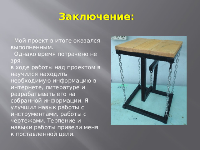 Заключение:  Мой проект в итоге оказался выполненным.  Однако время потрачено не зря: в ходе работы над проектом я научился находить необходимую информацию в интернете, литературе и разрабатывать его на собранной информации. Я улучшил навык работы с инструментами, работы с чертежами. Терпение и навыки работы привели меня к поставленной цели. 