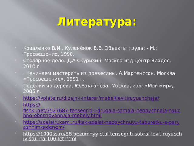 Литература: Коваленко В.И., Куленёнок В.В. Объекты труда: - М.: Просвещение, 1990. Столярное дело. Д.А Скурихин, Москва изд.центр Владос, 2010 г. . Начинаем мастерить из древесины. А.Мартенссон, Москва, «Просвещение», 1991 г. Поделки из дерева, Ю.Бакланова. Москва, изд. «Мой мир», 2005 г. https ://vplate.ru/dizajn-i-interer/mebel/levitiruyushchaja/ https:// fishki.net/3527687-tensegriti-i-drugaja-samaja-neobychnaja-nauchno-obosnovannaja-mebely.html https://sdelairukami.ru/kak-sdelat-neobychnuyu-taburetku-s-paryashhim-sidenem/ https://1000ss.ru/88-bezumnyy-stul-tensegriti-sobral-levitiruyuschiy-stul-na-100-let.html  
