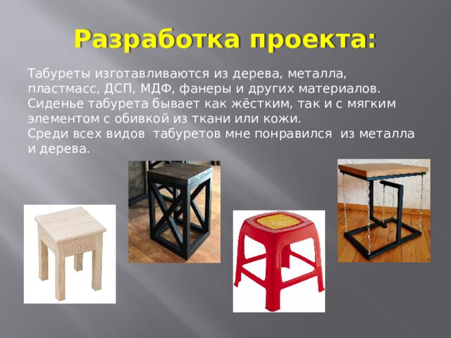 Разработка проекта: Табуреты изготавливаются из дерева, металла, пластмасс, ДСП, МДФ, фанеры и других материалов. Сиденье табурета бывает как жёстким, так и с мягким элементом с обивкой из ткани или кожи. Среди всех видов табуретов мне понравился из металла и дерева. 