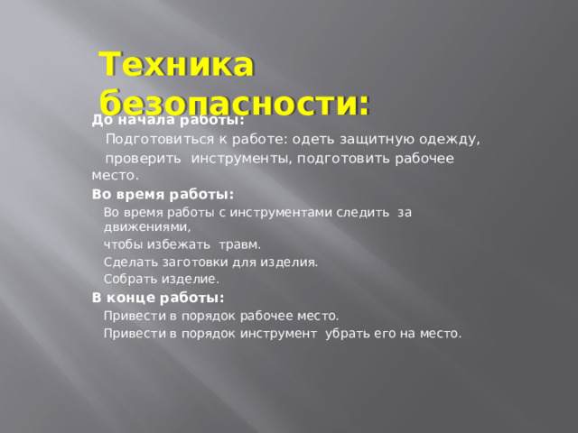 Техника безопасности: До начала работы:  Подготовиться к работе: одеть защитную одежду,  проверить инструменты, подготовить рабочее место. Во время работы: Во время работы с инструментами следить за движениями, чтобы избежать травм. Сделать заготовки для изделия. Собрать изделие. В конце работы: Привести в порядок рабочее место. Привести в порядок инструмент убрать его на место. 