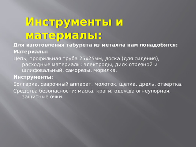 Инструменты и материалы: Для изготовления табурета из металла нам понадобятся: Материалы: Цепь, профильная труба 25x25мм, доска (для сидения), расходные материалы: электроды, диск отрезной и шлифовальный, саморезы, морилка. Инструменты: Болгарка, сварочный аппарат, молоток, щетка, дрель, отвертка. Средства безопасности: маска, краги, одежда огнеупорная, защитные очки. 