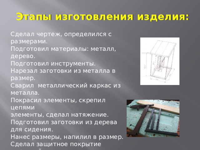 Этапы изготовления изделия: Сделал чертеж, определился с размерами. Подготовил материалы: металл, дерево. Подготовил инструменты. Нарезал заготовки из металла в размер. Сварил металлический каркас из металла. Покрасил элементы, скрепил цепями элементы, сделал натяжение. Подготовил заготовки из дерева для сидения. Нанес размеры, напилил в размер. Сделал защитное покрытие морилкой. Заготовки для сидения закрепил к металлическому каркасу. Получилось готовое изделие - «Левитирующий табурет» 