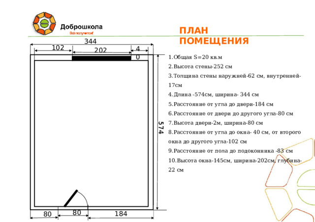 574 ПЛАН  ПОМЕЩЕНИЯ 344 102 40 202 1.Общая S=20 кв.м 2.Высота стены-252 см 3.Толщина стены наружней-62 см, внутренней-17см 4.Длина -574см, ширина- 344 см 5.Расстояние от угла до двери-184 см 6.Расстояние от двери до другого угла-80 см 7.Высота двери-2м, ширина-80 см 8.Расстояние от угла до окна- 40 см, от второго окна до другого угла-102 см 9.Расстояние от пола до подоконника -83 см 10.Высота окна-145см, ширина-202см, глубина-22 см 5. 80 184 80  
