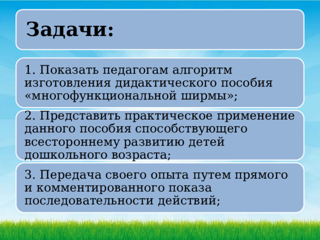 Задачи: 1. Показать педагогам алгоритм изготовления дидактического пособия «многофункциональной ширмы»; 2. Представить практическое применение данного пособия способствующего всестороннему развитию детей дошкольного возраста; 3. Передача своего опыта путем прямого и комментированного показа последовательности действий; 