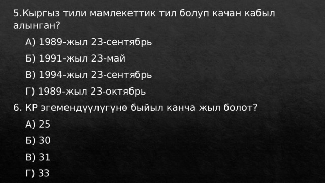 5.Кыргыз тили мамлекеттик тил болуп качан кабыл алынган?  А) 1989-жыл 23-сентябрь  Б) 1991-жыл 23-май  В) 1994-жыл 23-сентябрь  Г) 1989-жыл 23-октябрь 6. КР эгемендүүлүгүнө быйыл канча жыл болот?  А) 25  Б) 30  В) 31  Г) 33 