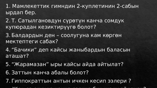 1. Мамлекеттик гимндин 2-куплетинин 2-сабын ырдап бер. 2.  Т. Сатылгановдун сүрөтүн канча сомдук купюрадан кезиктирүүгө болот? 3.  Балдардын ден – соолугуна кам көргөн мектептеги сабак? 4.  “Бачики” деп кайсы жаныбардын баласын аташат? 5.  “Жарамазан” ыры кайсы айда айтылат? 6.  Заттын канча абалы болот? 7.  Гиппократтын антын ичкен кесип ээлери ? Жер өз огунда канча саатта бир жолу айланат? 
