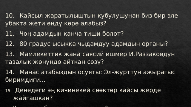 10.  Кайсыл жаратылыштын кубулушунан биз бир эле убакта жети өңдү көрө алабыз? 11.  Чоң адамдын канча тиши болот? 12.  80 градус ысыкка чыдамдуу адамдын органы? 13.  Мамлекеттик жана саясий ишмер И.Раззаковдун тазалык жөнүндө айткан сөзү? 14.  Манас атабыздын осуяты: Эл-журттун ажырагыс биримдиги...  Денедеги эң кичинекей сөөктөр кайсы жерде жайгашкан? Чочконун баласы эмне делет? 