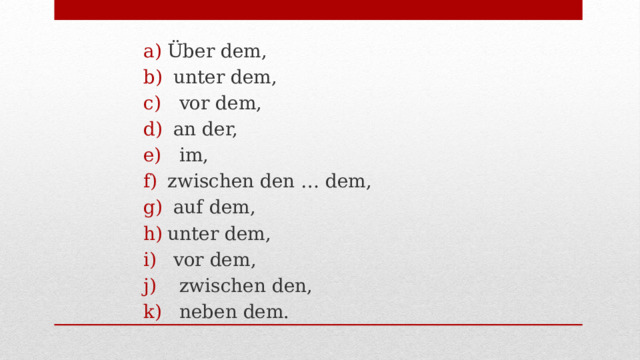 Über dem,  unter dem,  vor dem,  an der,  im, zwischen den … dem,  auf dem, unter dem,  vor dem,  zwischen den,  neben dem. 