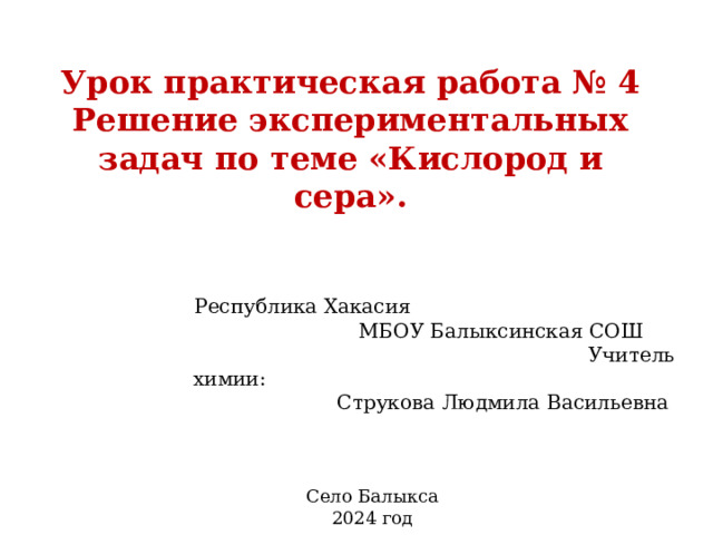 Урок практическая работа № 4  Решение экспериментальных задач по теме «Кислород и сера».   Республика Хакасия МБОУ Балыксинская СОШ Учитель химии: Струкова Людмила Васильевна Село Балыкса 2024 год 