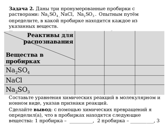 Задача 2. Даны три пронумерованные пробирки с растворами: Na 2 SO 4 , NaCl, Na 2 SO 3 .  Опытным путём определите, в какой пробирке находится каждое из указанных веществ. План распознавания оформите в виде таблицы: Составьте уравнения химических реакций в молекулярном и ионном виде, указав признаки реакций. Сделайте вывод : с помощью химических превращений я определил(а), что в пробирках находятся следующие вещества: 1 пробирка ­– __________, 2 пробирка – __________, 3 пробирка – ___________. Реактивы для распознавания  Na 2 SO 4 Вещества в пробирках NaCl Na 2 SO 3  
