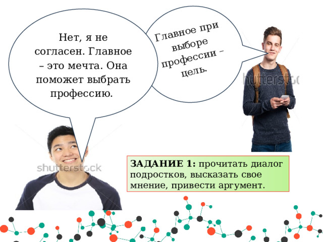 Главное при выборе профессии – цель.   Нет, я не согласен. Главное – это мечта. Она поможет выбрать профессию. ЗАДАНИЕ 1: прочитать диалог подростков, высказать свое мнение, привести аргумент. 