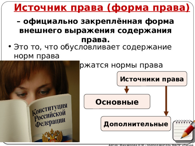 Источник права (форма права) – официально закреплённая форма внешнего выражения содержания права. Это то, что обусловливает содержание норм права Это то, где содержатся нормы права Источники права Основные Дополнительные Автор: Михайлова Н.М.- преподаватель МАОУ «Лицей № 21» 