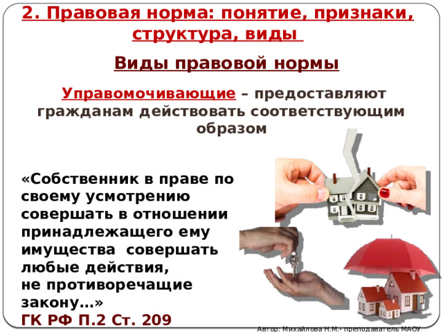 2. Правовая норма: понятие, признаки, структура, виды Виды правовой нормы Управомочивающие  –  предоставляют гражданам действовать соответствующим  образом «Собственник в праве по своему усмотрению совершать в отношении принадлежащего ему имущества совершать любые действия, не противоречащие закону…» ГК РФ П.2 Ст. 209 Автор: Михайлова Н.М.- преподаватель МАОУ «Лицей № 21» 