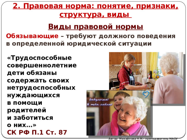 2. Правовая норма: понятие, признаки, структура, виды Виды правовой нормы Обязывающие – требуют должного поведения в определенной юридической ситуации «Трудоспособные совершеннолетние дети обязаны содержать своих нетрудоспособных нуждающихся в помощи родителей и заботиться о них…» СК РФ П.1 Ст. 87 Автор: Михайлова Н.М.- преподаватель МАОУ «Лицей № 21» 