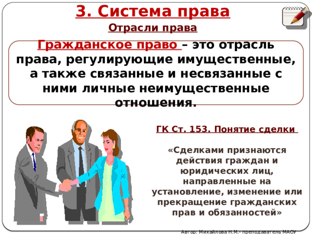 3. Система права Отрасли права Гражданское право – это отрасль права, регулирующие имущественные, а также связанные и несвязанные с ними личные неимущественные отношения. ГК Ст. 153. Понятие сделки  «Сделками признаются действия граждан и юридических лиц, направленные на установление, изменение или прекращение гражданских прав и обязанностей» Автор: Михайлова Н.М.- преподаватель МАОУ «Лицей № 21» 