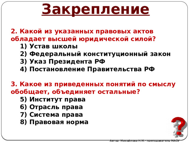 Закрепление 2. Какой из указанных правовых актов обладает высшей юридической силой? Устав школы Федеральный конституционный закон Указ Президента РФ Постановление Правительства РФ  3. Какое из приведенных понятий по смыслу обобщает, объединяет остальные? Институт права Отрасль права Система права Правовая норма Автор: Михайлова Н.М.- преподаватель МАОУ «Лицей № 21» 