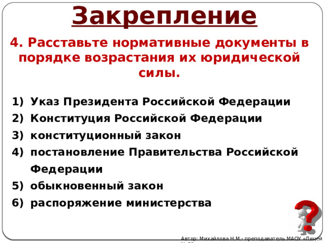 Закрепление 4. Расставьте нормативные документы в порядке возрастания их юридической силы. Указ Президента Российской Федерации Конституция Российской Федерации конституционный закон постановление Правительства Российской Федерации обыкновенный закон распоряжение министерства Автор: Михайлова Н.М.- преподаватель МАОУ «Лицей № 21» 