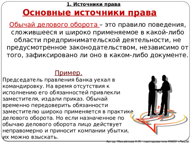 1. Источники права Основные источники права Обычай делового оборота – это правило поведения, сложившееся и широко применяемое в какой-либо области предпринимательской деятельности, не предусмотренное законодательством, независимо от того, зафиксировано ли оно в каком-либо документе. Пример. Председатель правления банка уехал в командировку. На время отсутствия к исполнению его обязанностей привлекли заместителя, издали приказ. Обычай временно передоверить обязанности заместителю широко применяется в практике делового оборота. Но если назначенное по обычаю делового оборота лицо действует неправомерно и приносит компании убытки, их можно взыскать. Автор: Михайлова Н.М.- преподаватель МАОУ «Лицей № 21» 