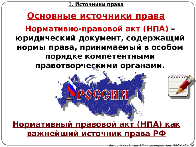 1. Источники права Основные источники права Нормативно-правовой акт (НПА) – юридический документ, содержащий нормы права, принимаемый в особом порядке компетентными правотворческими органами. Нормативный правовой акт (НПА) как важнейший источник права РФ Автор: Михайлова Н.М.- преподаватель МАОУ «Лицей № 21» 