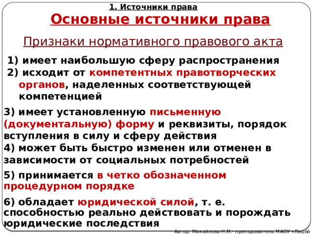 1. Источники права Основные источники права Признаки нормативного правового акта  имеет наибольшую сферу распространения 2) исходит от компетентных правотворческих органов , наделенных соответствующей компетенцией 3) имеет установленную письменную (документальную) форму и реквизиты, порядок вступления в силу и сферу действия 4) может быть быстро изменен или отменен в зависимости от социальных потребностей 5) принимается в четко обозначенном процедурном порядке 6) обладает  юридической силой , т. е. способностью реально действовать и порождать юридические последствия Автор: Михайлова Н.М.- преподаватель МАОУ «Лицей № 21» 