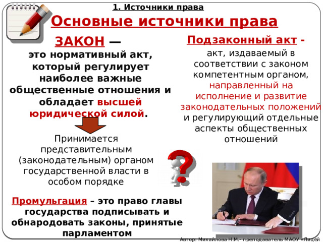 1. Источники права Основные источники права Подзаконный акт - ЗАКОН — это нор­мативный акт, который регулирует наиболее важные общественные отношения и обладает высшей юридической силой . акт, издаваемый в соответствии с законом компетентным органом, направленный на исполнение и развитие законодательных положений и регулирующий отдельные аспекты общественных отношений Принимается представительным (законодательным) органом государственной власти в особом порядке Промульгация – это право главы государства подписывать и обнародовать законы, принятые парламентом Автор: Михайлова Н.М.- преподаватель МАОУ «Лицей № 21» 