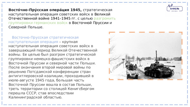 Восто́чно-Пру́сская опера́ция 1945,   стратегическая наступательная операция советских войск в  Великой Отечественной войне 1941–1945 гг.  с целью разгромить группировки германских войск в  Восточной Пруссии  и Северной Польше.    Восточно-Прусская стратегическая наступательная операция – крупная наступательная операция советских войск в завершающий период Великой Отечественной войны. Ее целью был разгром стратегической группировки немецко-фашистских войск в Восточной Пруссии и северной части Польши. После окончания второй мировой войны по решению Потсдамской конференции стран антигитлеровской коалиции, проходившей в июле-августе 1945 года, большая часть Восточной Пруссии вошла в состав Польши, треть территории со столицей Кенигсбергом перешла СССР, став впоследствии Калининградской областью. 