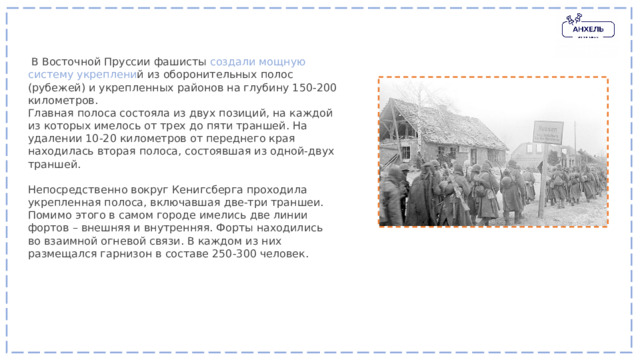   В Восточной Пруссии фашисты создали мощную систему укреплени й из оборонительных полос (рубежей) и укрепленных районов на глубину 150-200 километров. Главная полоса состояла из двух позиций, на каждой из которых имелось от трех до пяти траншей. На удалении 10-20 километров от переднего края находилась вторая полоса, состоявшая из одной-двух траншей. Непосредственно вокруг Кенигсберга проходила укрепленная полоса, включавшая две-три траншеи. Помимо этого в самом городе имелись две линии фортов – внешняя и внутренняя. Форты находились во взаимной огневой связи. В каждом из них размещался гарнизон в составе 250-300 человек. 