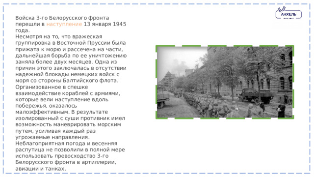 Войска 3-го Белорусского фронта перешли в наступление 13 января 1945 года. Несмотря на то, что вражеская группировка в Восточной Пруссии была прижата к морю и рассечена на части, дальнейшая борьба по ее уничтожению заняла более двух месяцев. Одна из причин этого заключалась в отсутствии надежной блокады немецких войск с моря со стороны Балтийского флота. Организованное в спешке взаимодействие кораблей с армиями, которые вели наступление вдоль побережья, оказалось малоэффективным. В результате изолированный с суши противник имел возможность маневрировать морским путем, усиливая каждый раз угрожаемые направления. Неблагоприятная погода и весенняя распутица не позволили в полной мере использовать превосходство 3-го Белорусского фронта в артиллерии, авиации и танках. 