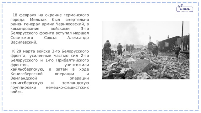  18 февраля на окраине германского города Мельзак был смертельно ранен генерал армии Черняховский, в командование войсками 3-го Белорусского фронта вступил маршал Советского Союза Александр Василевский.  К 29 марта войска 3-го Белорусского фронта, усиленные частью сил 2-го Белорусского и 1-го Прибалтийского фронтов, уничтожили хайльсбергскую, а затем в ходе Кенигсбергской операции и Земландской операции кенигсбергскую и земландскую группировки немецко-фашистских войск. 