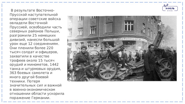   В результате Восточно-Прусской наступательной операции советские войска овладели Восточной Пруссией, освободили часть северных районов Польши, разгромили 25 немецких дивизий, нанесли большой урон еще 12 соединениям. Они пленили более 220 тысяч солдат и офицеров, захватили в качестве трофеев около 15 тысяч орудий и минометов, 1442 танка и штурмовых орудия, 363 боевых самолета и много другой боевой техники. Потеря значительных сил и важной в военно-экономическом отношении области ускорила поражение Германии. 
