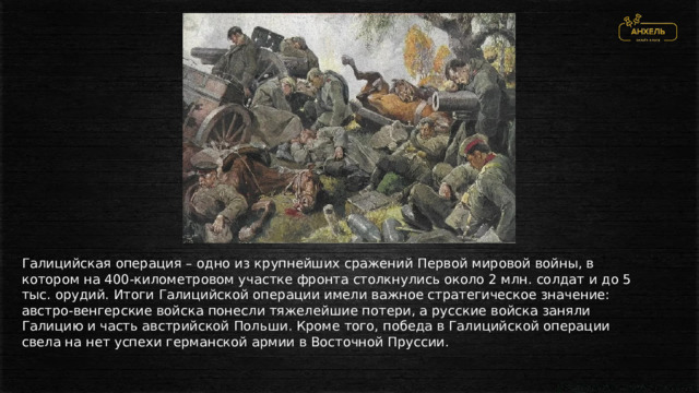 Галицийская операция – одно из крупнейших сражений Первой мировой войны, в котором на 400-километровом участке фронта столкнулись около 2 млн. солдат и до 5 тыс. орудий. Итоги Галицийской операции имели важное стратегическое значение: австро-венгерские войска понесли тяжелейшие потери, а русские войска заняли Галицию и часть австрийской Польши. Кроме того, победа в Галицийской операции свела на нет успехи германской армии в Восточной Пруссии. 