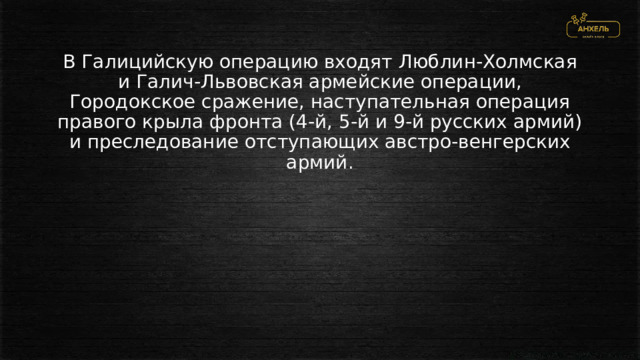 В Галицийскую операцию входят Люблин-Холмская и Галич-Львовская армейские операции, Городокское сражение, наступательная операция правого крыла фронта (4-й, 5-й и 9-й русских армий) и преследование отступающих австро-венгерских армий. 