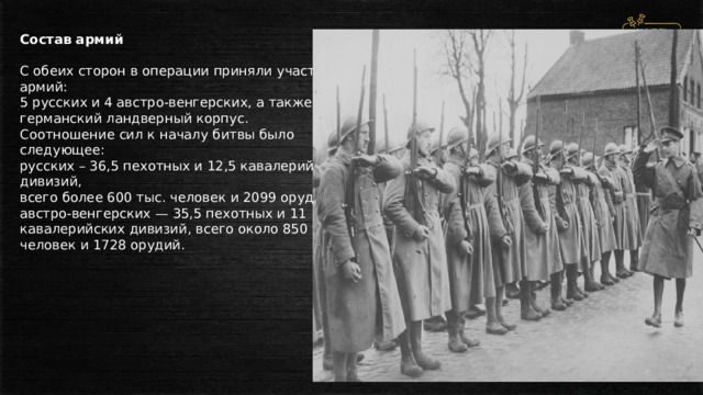 Состав армий  С обеих сторон в операции приняли участие 9 армий: 5 русских и 4 австро-венгерских, а также германский ландверный корпус. Соотношение сил к началу битвы было следующее: русских – 36,5 пехотных и 12,5 кавалерийских дивизий, всего более 600 тыс. человек и 2099 орудий; австро-венгерских — 35,5 пехотных и 11 кавалерийских дивизий, всего около 850 тыс. человек и 1728 орудий. 