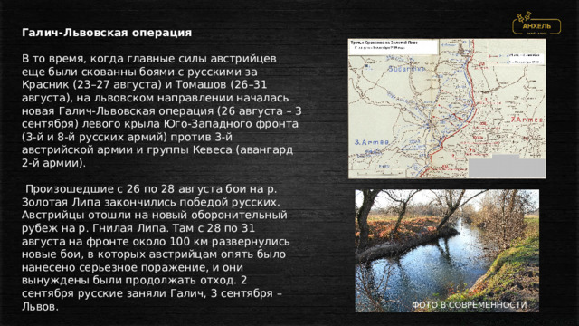 Галич-Львовская операция В то время, когда главные силы австрийцев еще были скованны боями с русскими за Красник (23–27 августа) и Томашов (26–31 августа), на львовском направлении началась новая Галич-Львовская операция (26 августа – 3 сентября) левого крыла Юго-Западного фронта (3-й и 8-й русских армий) против 3-й австрийской армии и группы Кевеса (авангард 2-й армии).  Произошедшие с 26 по 28 августа бои на р. Золотая Липа закончились победой русских. Австрийцы отошли на новый оборонительный рубеж на р. Гнилая Липа. Там с 28 по 31 августа на фронте около 100 км развернулись новые бои, в которых австрийцам опять было нанесено серьезное поражение, и они вынуждены были продолжать отход. 2 сентября русские заняли Галич, 3 сентября – Львов. ФОТО В СОВРЕМЕННОСТИ 