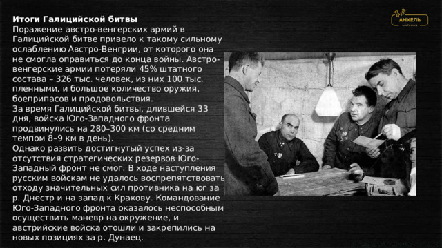 Итоги Галицийской битвы Поражение австро-венгерских армий в Галицийской битве привело к такому сильному ослаблению Австро-Венгрии, от которого она не смогла оправиться до конца войны. Австро-венгерские армии потеряли 45% штатного состава – 326 тыс. человек, из них 100 тыс. пленными, и большое количество оружия, боеприпасов и продовольствия. За время Галицийской битвы, длившейся 33 дня, войска Юго-Западного фронта продвинулись на 280–300 км (со средним темпом 8–9 км в день). Однако развить достигнутый успех из-за отсутствия стратегических резервов Юго-Западный фронт не смог. В ходе наступления русским войскам не удалось воспрепятствовать отходу значительных сил противника на юг за р. Днестр и на запад к Кракову. Командование Юго-Западного фронта оказалось неспособным осуществить маневр на окружение, и австрийские войска отошли и закрепились на новых позициях за р. Дунаец. 