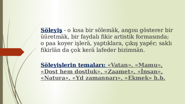 Söleyiş - o kısa bir sölemäk, angısı gösterer bir üüretmäk, bir faydalı fikir artistik formasında; o paa koyer işlerä, yaptıklara, çıkış yapȇr; saklı fikirlän da çok kerä lafeder bizimnän. Söleyişlerin temaları: «Vatan», «Mamu», «Dost hem dostluk», «Zaamet», «İnsan», «Natura», «Yıl zamannarı», «Ekmek» h.b. 
