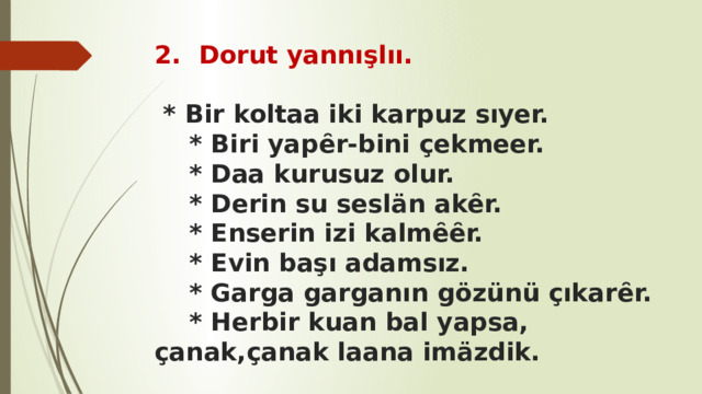 2. Dorut yannışlıı. * Bir koltaa iki karpuz sıyer.  * Biri yapȇr-bini çekmeer.  * Daa kurusuz olur.  * Derin su seslän akȇr.  * Enserin izi kalmȇȇr.  * Evin başı adamsız.  * Garga garganın gözünü çıkarȇr.  * Herbir kuan bal yapsa, çanak,çanak laana imäzdik. 