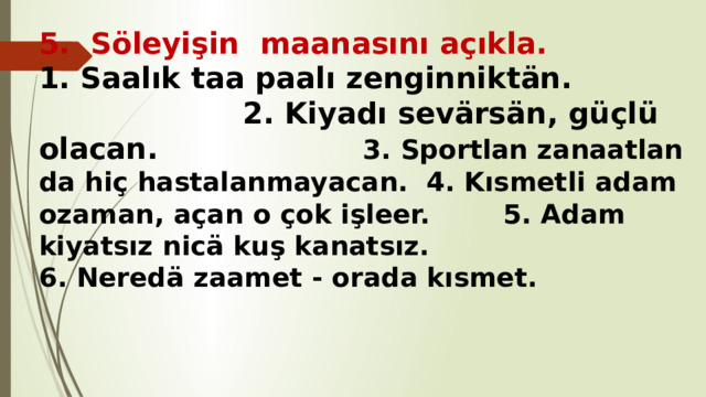 5. Söleyişin maanasını açıkla.  1. Saalık taa paalı zenginniktän. 2. Kiyadı sevärsän, güçlü olacan. 3. Sportlan zanaatlan da hiç hastalanmayacan. 4. Kısmetli adam ozaman, açan o çok işleer. 5. Adam kiyatsız nicä kuş kanatsız. 6. Neredä zaamet - orada kısmet. 