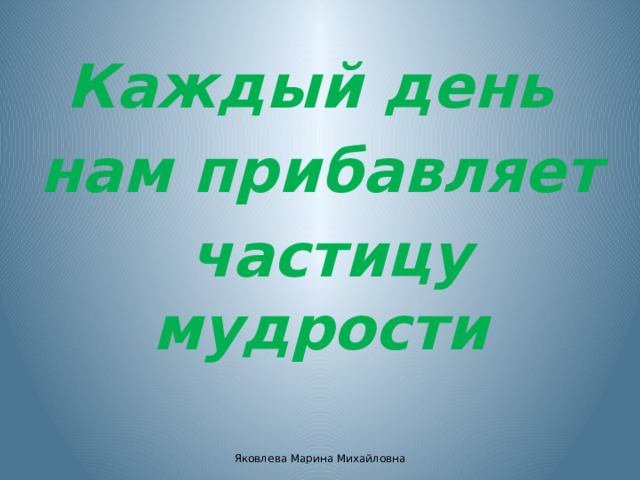 Каждый день нам прибавляет  частицу мудрости Яковлева Марина Михайловна 
